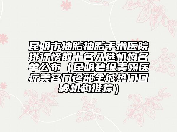 昆明市抽脂抽脂手术医院排行榜前十名入选机构名单公布（昆明碧缇美赐医疗美容门诊部全城热门口碑机构推荐）
