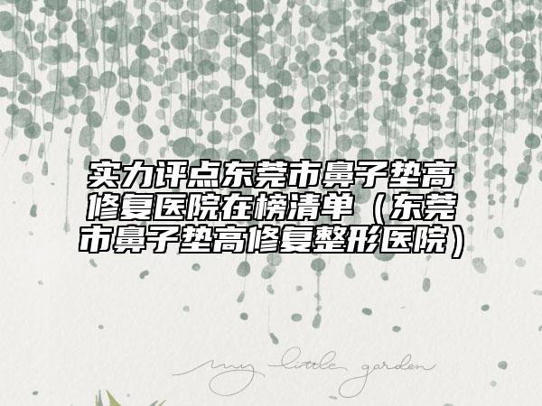实力评点东莞市鼻子垫高修复医院在榜清单（东莞市鼻子垫高修复整形医院）