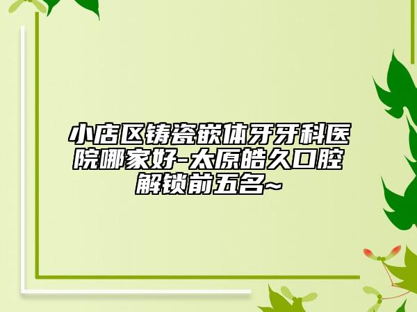 小店区铸瓷嵌体牙牙科医院哪家好-太原皓久口腔解锁前五名~