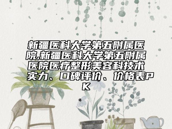 新疆医科大学第五附属医院,新疆医科大学第五附属医院医疗整形美容科技术实力、口碑评价、价格表PK
