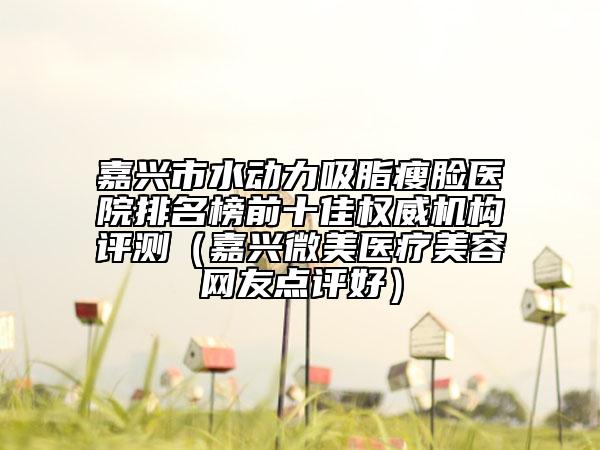 嘉兴市水动力吸脂瘦脸医院排名榜前十佳权威机构评测（嘉兴微美医疗美容网友点评好）