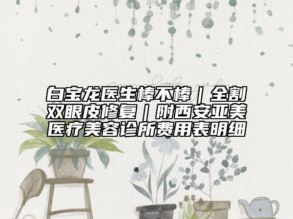 白宝龙医生棒不棒｜全割双眼皮修复｜附西安亚美医疗美容诊所费用表明细