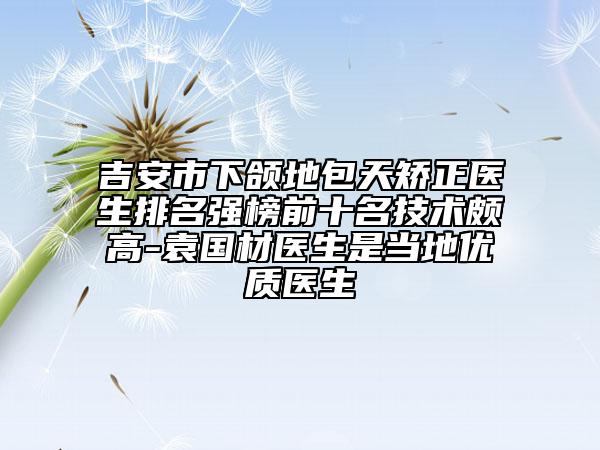 吉安市下颌地包天矫正医生排名强榜前十名技术颇高-袁国材医生是当地优质医生