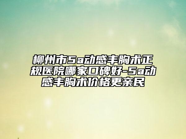 柳州市5a动感丰胸术正规医院哪家口碑好-5a动感丰胸术价格更亲民