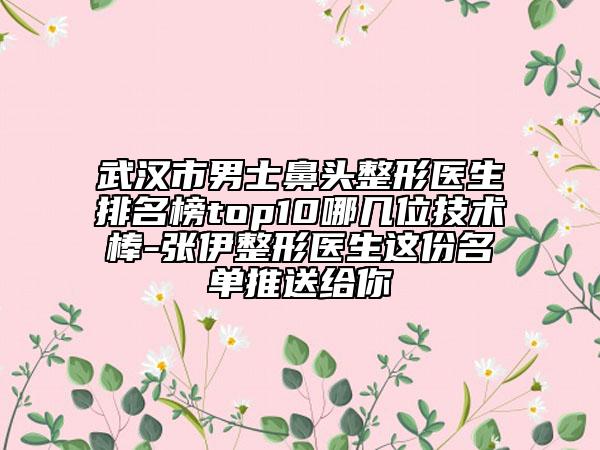 武汉市男士鼻头整形医生排名榜top10哪几位技术棒-张伊整形医生这份名单推送给你