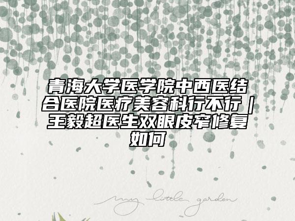 青海大学医学院中西医结合医院医疗美容科行不行｜王毅超医生双眼皮窄修复如何
