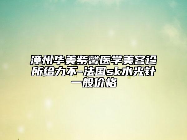 漳州华美紫馨医学美容诊所给力不-法国sk水光针一般价格