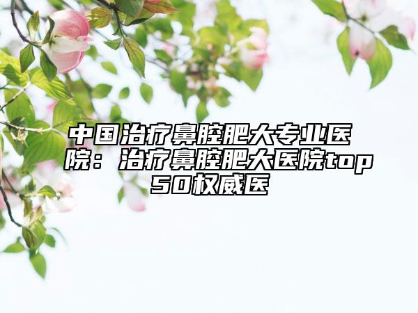 中国治疗鼻腔肥大专业医院：治疗鼻腔肥大医院top50权威医