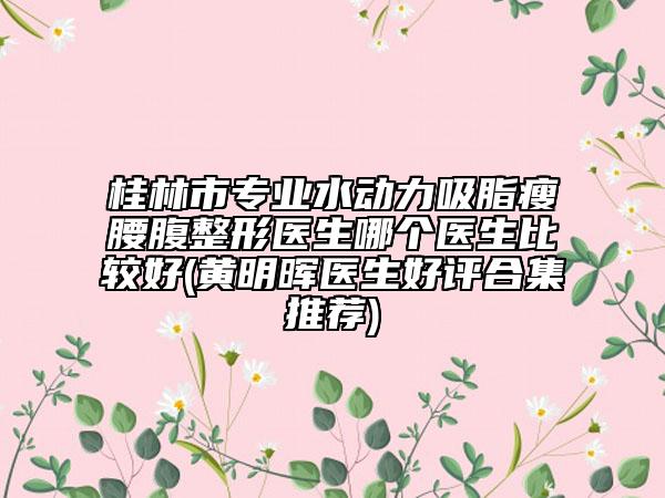 桂林市专业水动力吸脂瘦腰腹整形医生哪个医生比较好(黄明晖医生好评合集推荐)
