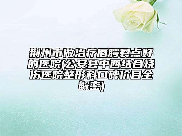 荆州市做治疗唇腭裂点好的医院(公安县中西结合烧伤医院整形科口碑价目全解密)