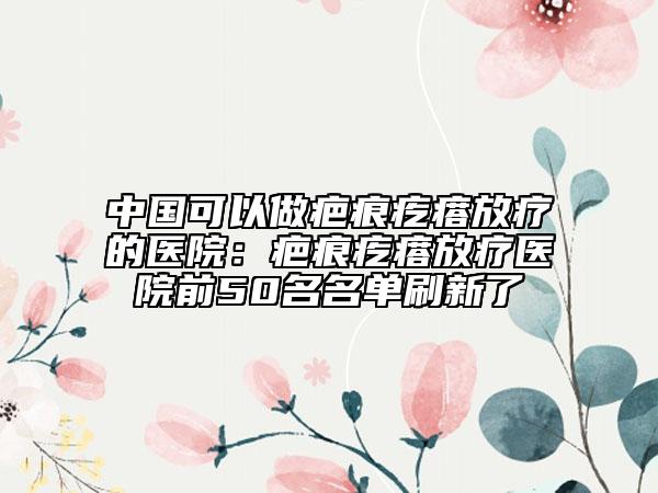 中国可以做疤痕疙瘩放疗的医院：疤痕疙瘩放疗医院前50名名单刷新了