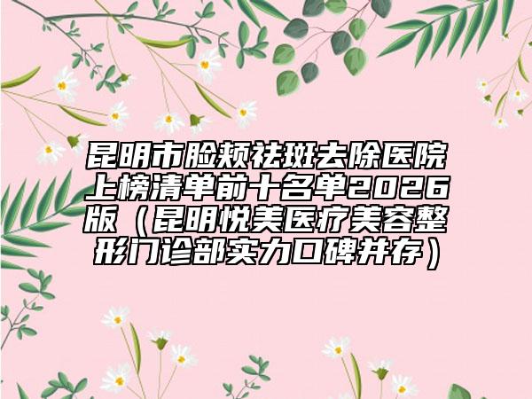 昆明市脸颊祛斑去除医院上榜清单前十名单2026版（昆明悦美医疗美容整形门诊部实力口碑并存）