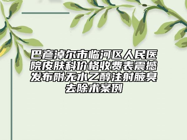 巴彦淖尔市临河区人民医院皮肤科价格收费表震撼发布附无水乙醇注射腋臭去除术案例