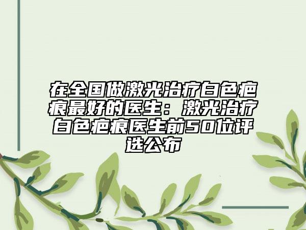在全国做激光治疗白色疤痕最好的医生：激光治疗白色疤痕医生前50位评选公布