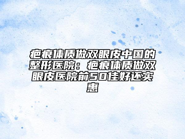 疤痕体质做双眼皮中国的整形医院：疤痕体质做双眼皮医院前50佳好还实惠