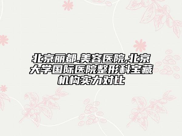 北京丽都.美容医院,北京大学国际医院整形科宝藏机构实力对比