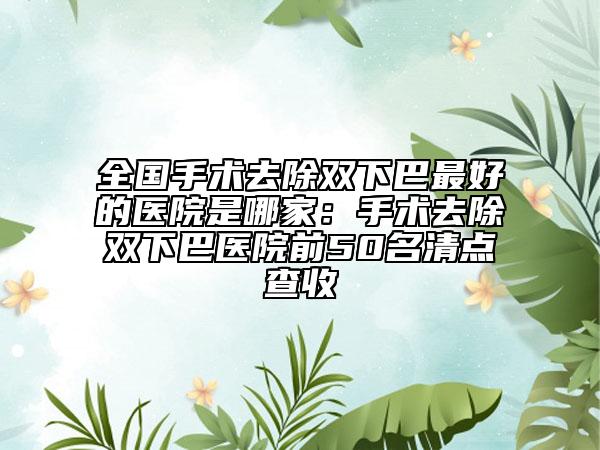 全国手术去除双下巴最好的医院是哪家：手术去除双下巴医院前50名清点查收