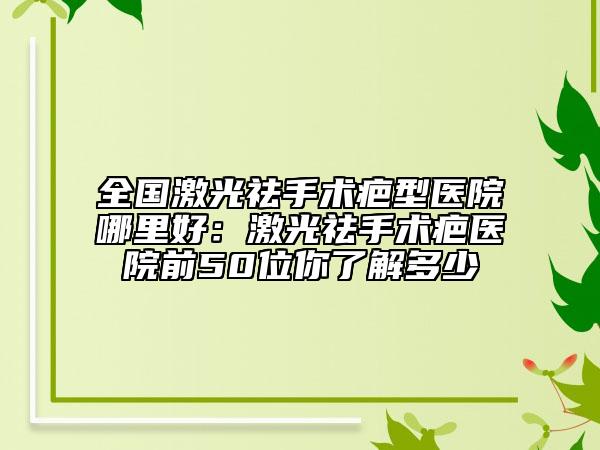 全国激光祛手术疤型医院哪里好：激光祛手术疤医院前50位你了解多少