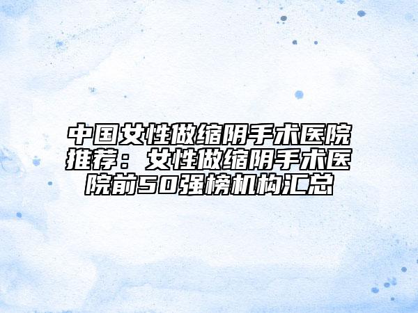 中国女性做缩阴手术医院推荐：女性做缩阴手术医院前50强榜机构汇总