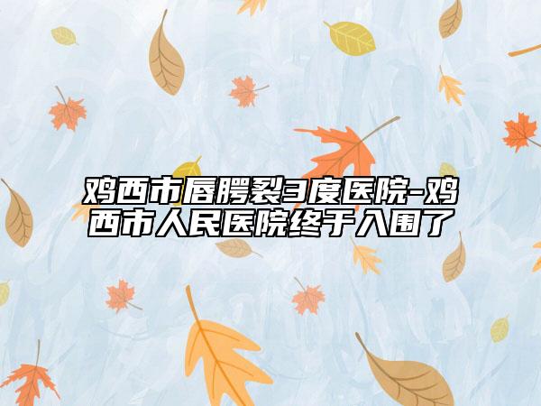 鸡西市唇腭裂3度医院-鸡西市人民医院终于入围了