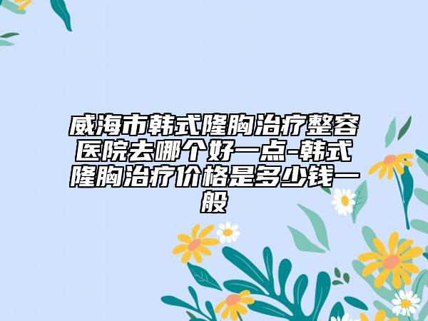 威海市韩式隆胸治疗整容医院去哪个好一点-韩式隆胸治疗价格是多少钱一般