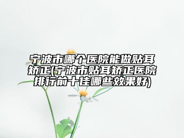 宁波市哪个医院能做贴耳矫正(宁波市贴耳矫正医院排行前十佳哪些效果好)