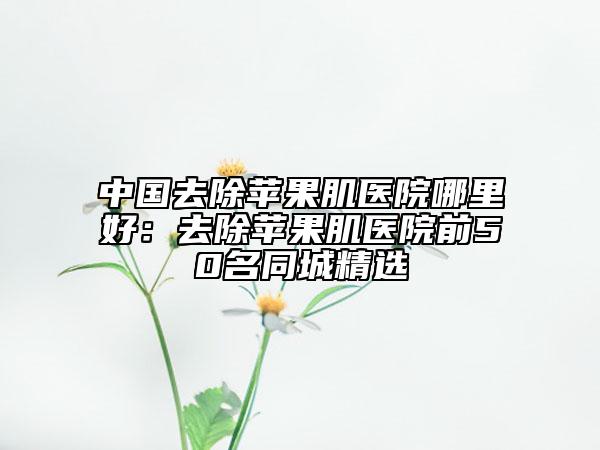 中国去除苹果肌医院哪里好：去除苹果肌医院前50名同城精选