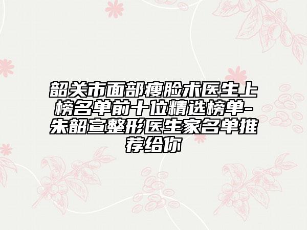 韶关市面部瘦脸术医生上榜名单前十位精选榜单-朱韶宣整形医生家名单推荐给你