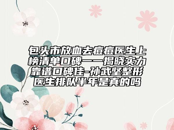 包头市放血去痘痘医生上榜清单口碑一一揭晓实力靠谱口碑佳-孙武坚整形医生排队半年是真的吗