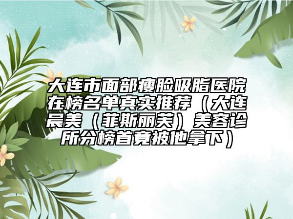 大连市面部瘦脸吸脂医院在榜名单真实推荐（大连晨美（菲斯丽芙）美容诊所分榜首竟被他拿下）
