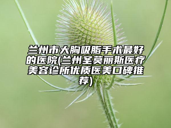 兰州市大胸吸脂手术最好的医院(兰州圣莫丽斯医疗美容诊所优质医美口碑推荐)
