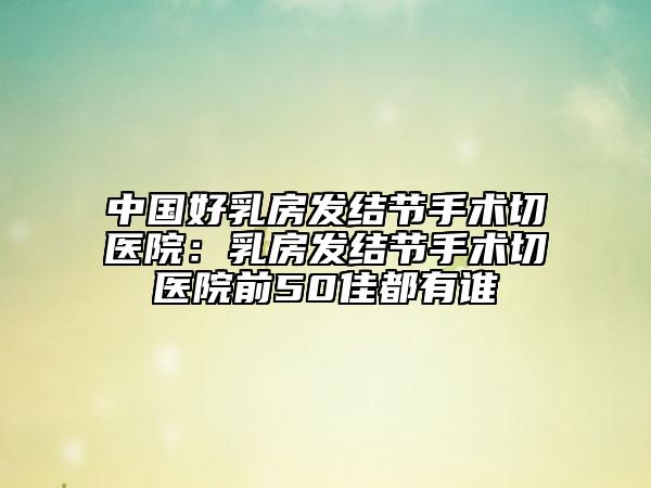 中国好乳房发结节手术切医院：乳房发结节手术切医院前50佳都有谁