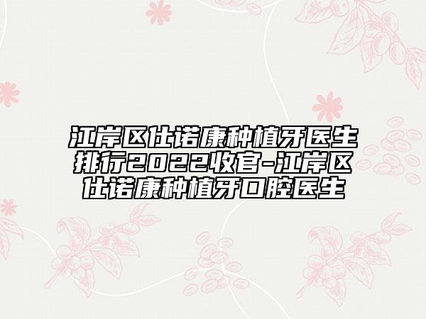 江岸区仕诺康种植牙医生排行2022收官-江岸区仕诺康种植牙口腔医生