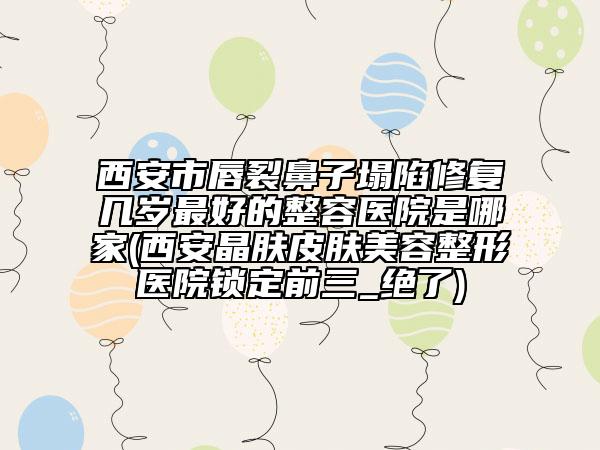 西安市唇裂鼻子塌陷修复几岁最好的整容医院是哪家(西安晶肤皮肤美容整形医院锁定前三_绝了)