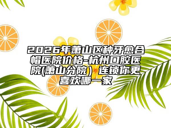 2026年萧山区种牙愈合帽医院价格-杭州口腔医院(萧山分院）连锁你更喜欢哪一家