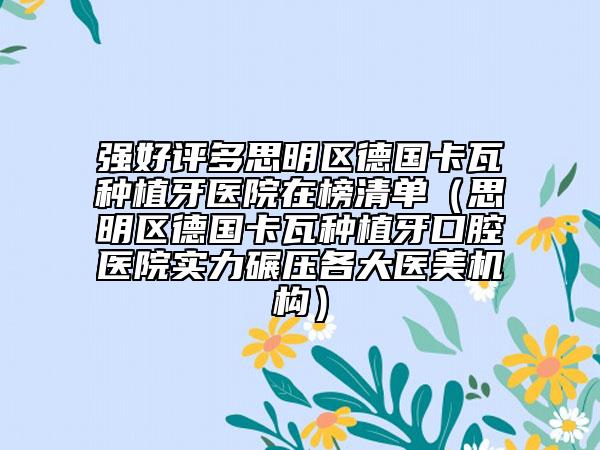强好评多思明区德国卡瓦种植牙医院在榜清单（思明区德国卡瓦种植牙口腔医院实力碾压各大医美机构）