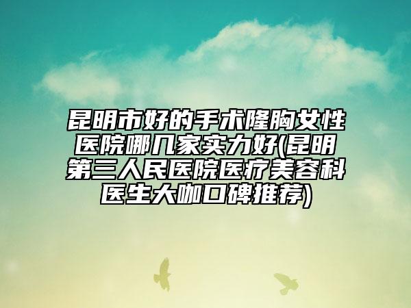 昆明市好的手术隆胸女性医院哪几家实力好(昆明第三人民医院医疗美容科医生大咖口碑推荐)