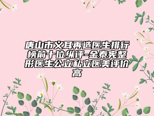 唐山市义耳再造医生排行榜前十位纵评-金泰宪整形医生公立私立医美评价高