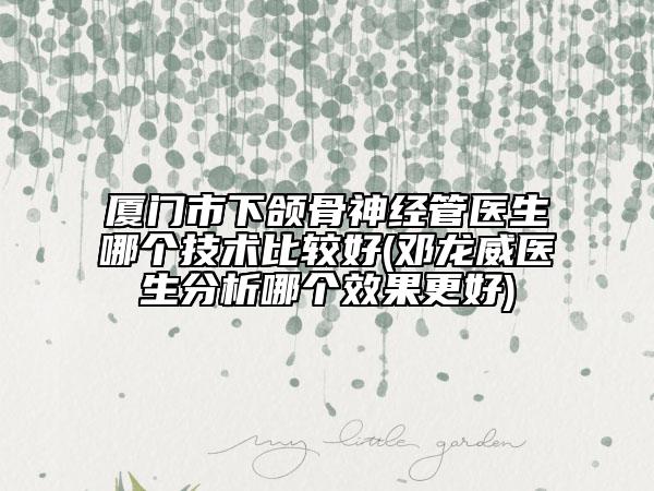厦门市下颌骨神经管医生哪个技术比较好(邓龙威医生分析哪个效果更好)