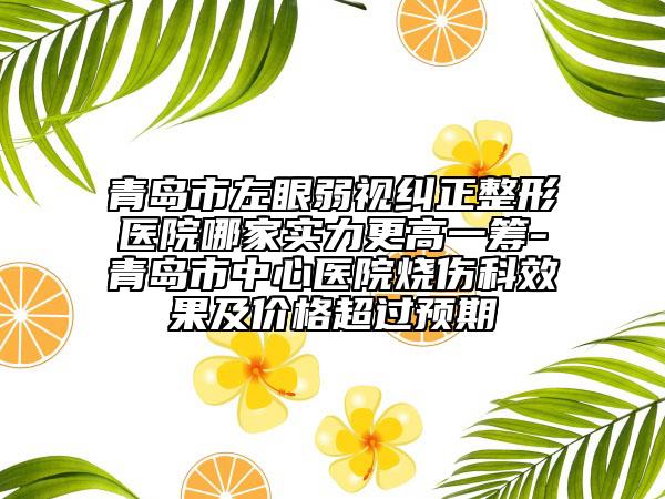 青岛市左眼弱视纠正整形医院哪家实力更高一筹-青岛市中心医院烧伤科效果及价格超过预期