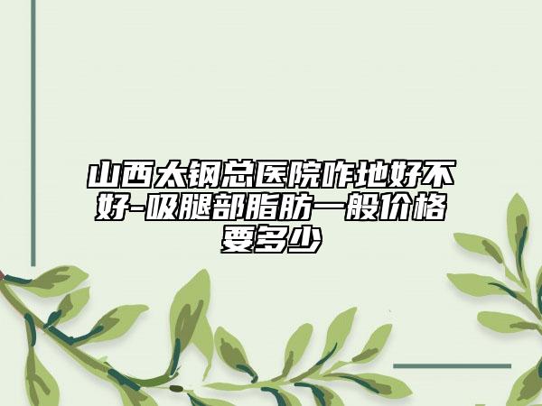 山西太钢总医院咋地好不好-吸腿部脂肪一般价格要多少