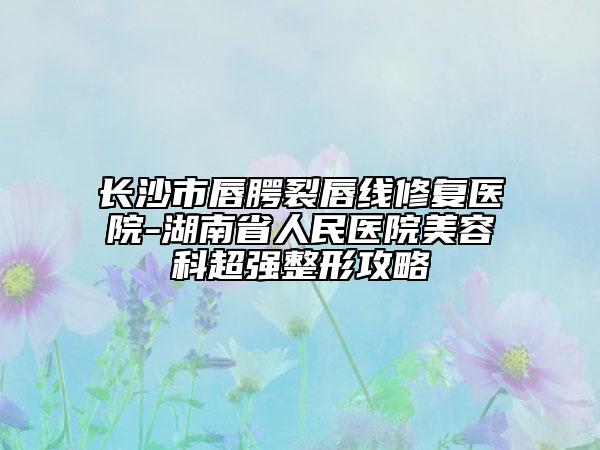 长沙市唇腭裂唇线修复医院-湖南省人民医院美容科超强整形攻略