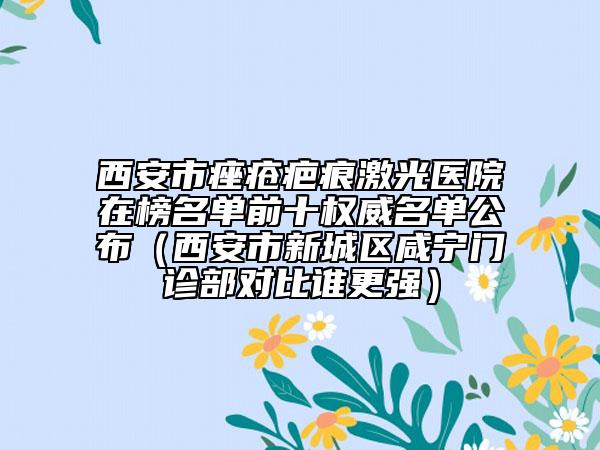 西安市痤疮疤痕激光医院在榜名单前十权威名单公布（西安市新城区咸宁门诊部对比谁更强）