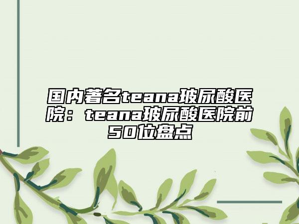 国内著名teana玻尿酸医院：teana玻尿酸医院前50位盘点