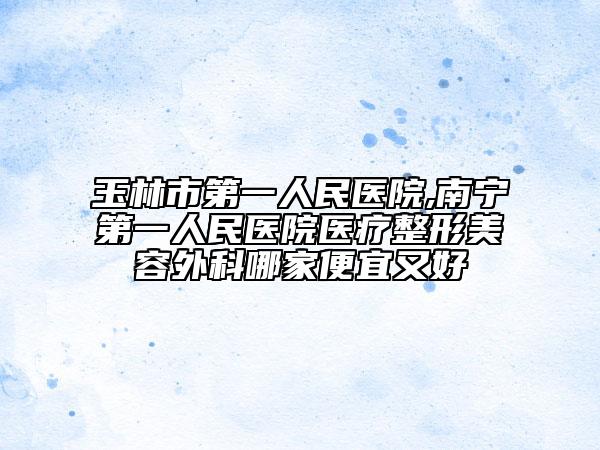 玉林市第一人民医院,南宁第一人民医院医疗整形美容外科哪家便宜又好