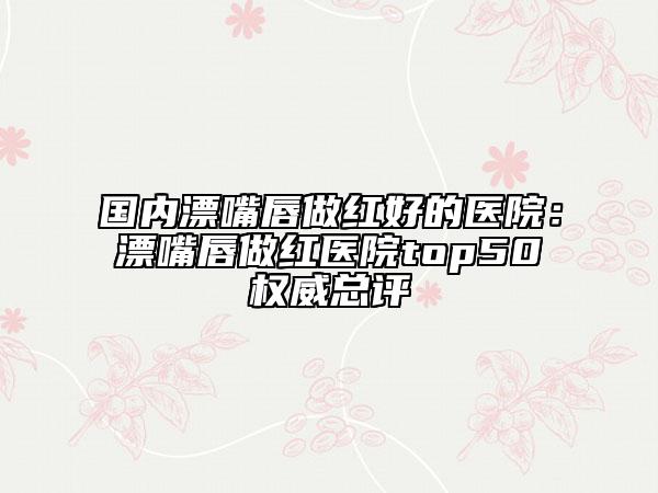 国内漂嘴唇做红好的医院：漂嘴唇做红医院top50权威总评