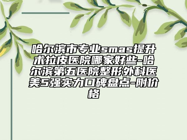 哈尔滨市专业smas提升术拉皮医院哪家好些-哈尔滨第五医院整形外科医美5强实力口碑盘点-附价格