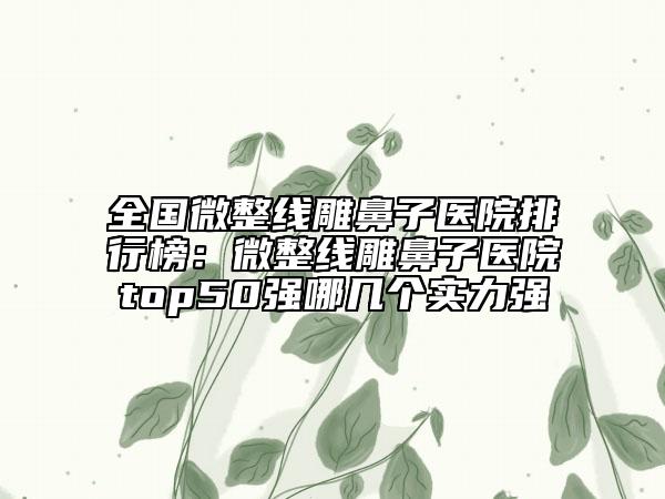 全国微整线雕鼻子医院排行榜：微整线雕鼻子医院top50强哪几个实力强