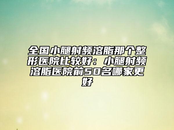 全国小腿射频溶脂那个整形医院比较好：小腿射频溶脂医院前50名哪家更好