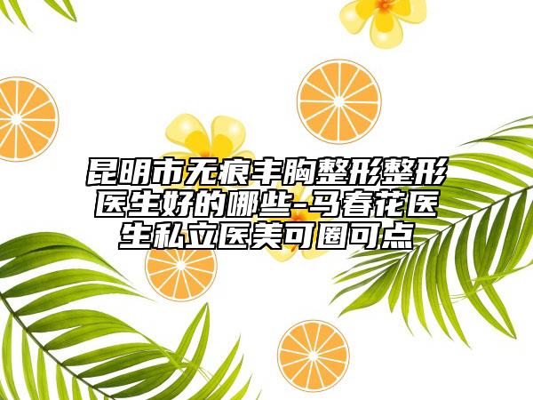 昆明市无痕丰胸整形整形医生好的哪些-马春花医生私立医美可圈可点